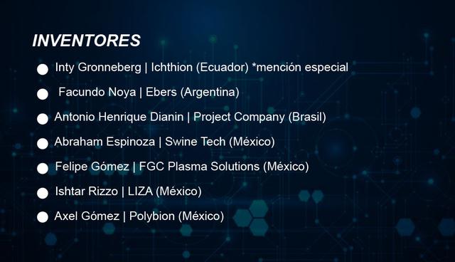 FOTOINVENTORES

Inty Gronneberg | Ichthion (Ecuador) *mención especial

Facundo Noya | Ebers (Argentina)

Antonio Henrique Dianin | Project Company (Brasil)

Abraham Espinoza | Swine Tech (México)

Felipe Gómez | FGC Plasma Solutions (México)

Ishtar Rizzo | LIZA (México)

Axel Gómez | Polybion (México)