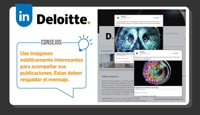 FOTO 7 | Deloitte, América del Norte: A través de un enfoque constante en llamativas imágenes visuales, la página empresarial de Deloitte cobra vida y capta la atención de los usuarios de LinkedIn que la visitan. Consejos: Se dice que la imagen ahora es más importante que el titular. No se conforme con fotos de archivo y obtenga imágenes estéticamente interesantes para acompañar sus publicaciones. Solo asegúrese de que las imágenes coincidan con los mensajes.