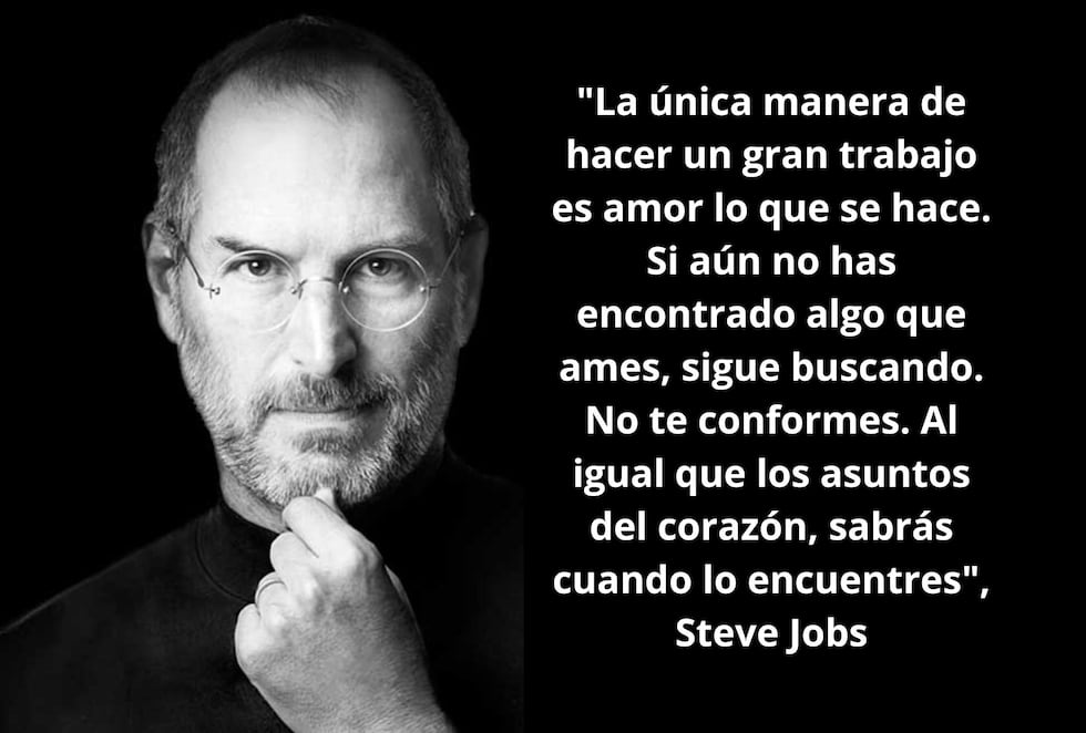 "La única manera de hacer un gran trabajo es amor lo que se hace. Si aún no has encontrado algo que ames, sigue buscando. No te conformes. Al igual que los asuntos del corazón, sabrás cuando lo encuentres", Steve Jobs